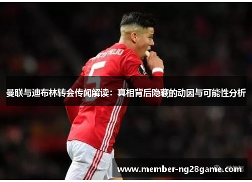曼联与迪布林转会传闻解读：真相背后隐藏的动因与可能性分析