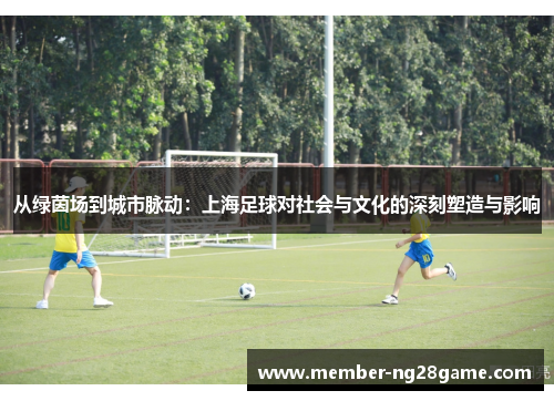 从绿茵场到城市脉动：上海足球对社会与文化的深刻塑造与影响