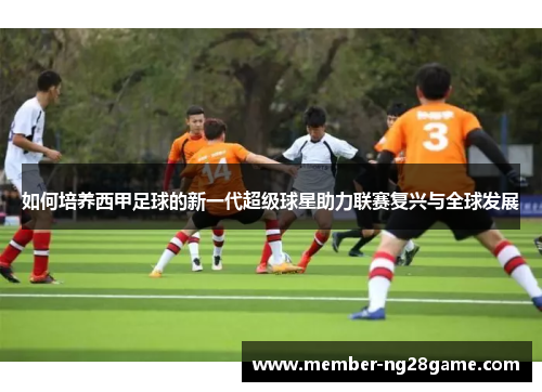 如何培养西甲足球的新一代超级球星助力联赛复兴与全球发展 如何培养西甲足球的新一代超级球星助力联赛复兴与全球发展