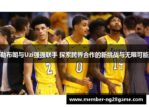 勒布朗与Uzi强强联手 探索跨界合作的新挑战与无限可能