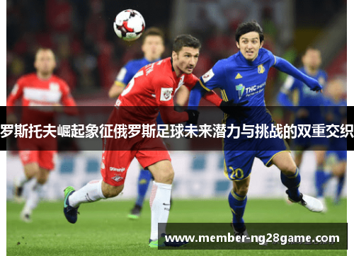 罗斯托夫崛起象征俄罗斯足球未来潜力与挑战的双重交织 罗斯托夫崛起象征俄罗斯足球未来潜力与挑战的双重交织
