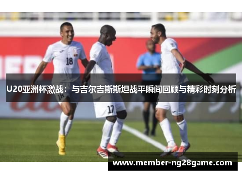 U20亚洲杯激战：与吉尔吉斯斯坦战平瞬间回顾与精彩时刻分析