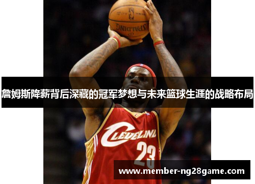 詹姆斯降薪背后深藏的冠军梦想与未来篮球生涯的战略布局 詹姆斯降薪背后深藏的冠军梦想与未来篮球生涯的战略布局