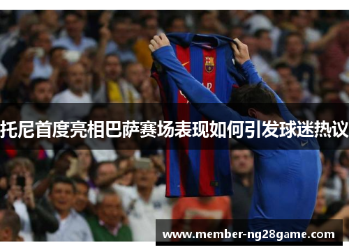 托尼首度亮相巴萨赛场表现如何引发球迷热议