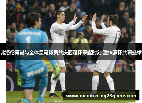 弗洛伦蒂诺与全体皇马球员共庆西超杯荣耀时刻 激情满怀共襄盛举