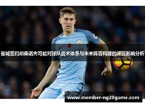 曼城签约胡桑诺夫可能对球队战术体系与未来阵容构建的深远影响分析 曼城签约胡桑诺夫可能对球队战术体系与未来阵容构建的深远影响分析