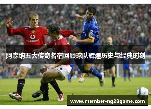 阿森纳五大传奇名宿回顾球队辉煌历史与经典时刻