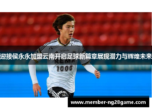 迎接侯永永加盟云南开启足球新篇章展现潜力与辉煌未来 迎接侯永永加盟云南开启足球新篇章展现潜力与辉煌未来